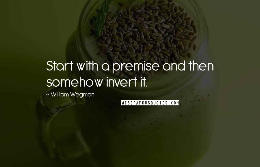 William Wegman Quotes: Start with a premise and then somehow invert it.