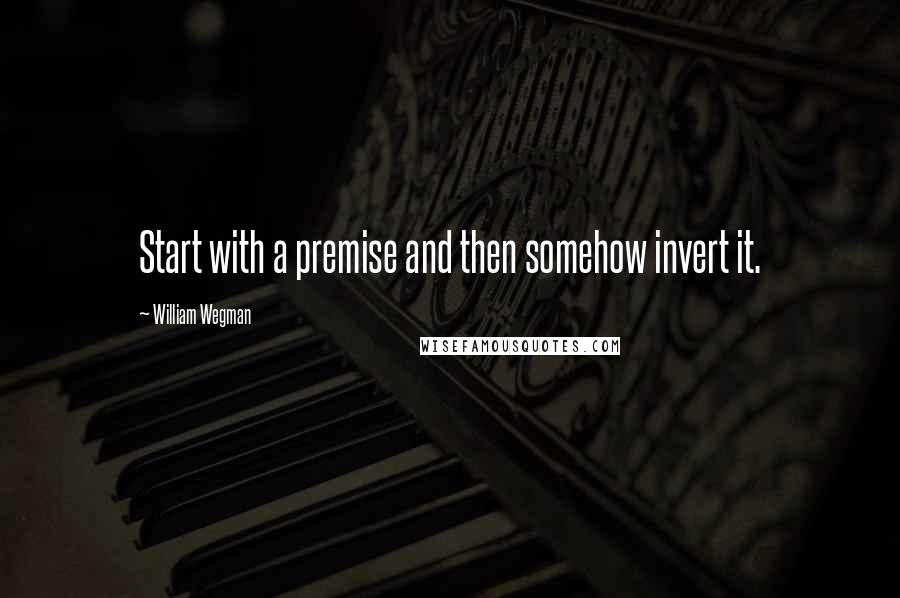 William Wegman Quotes: Start with a premise and then somehow invert it.
