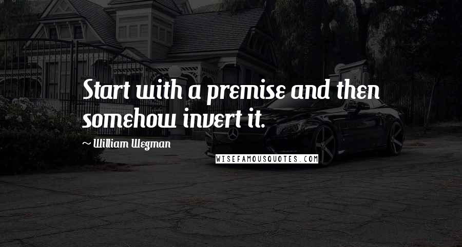 William Wegman Quotes: Start with a premise and then somehow invert it.