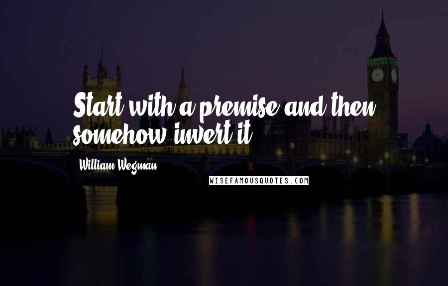 William Wegman Quotes: Start with a premise and then somehow invert it.
