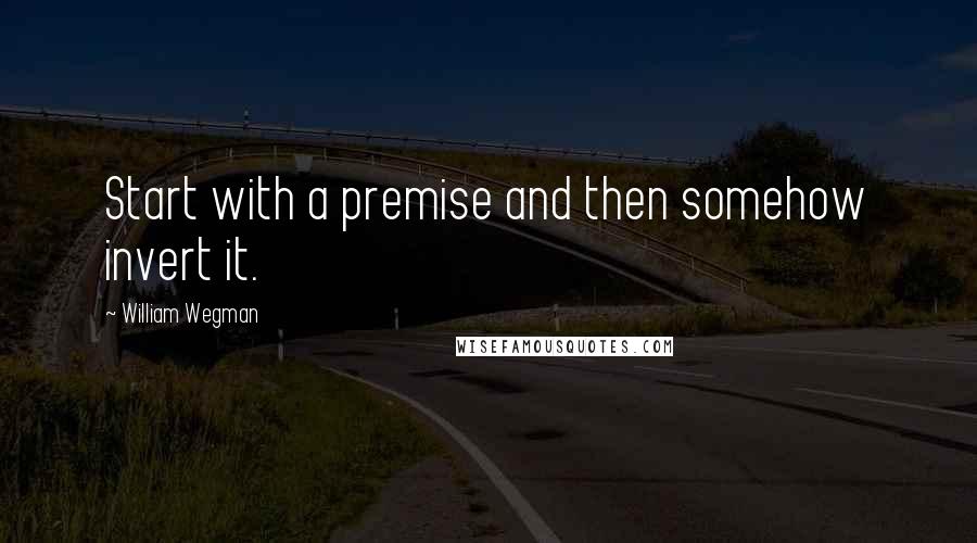 William Wegman Quotes: Start with a premise and then somehow invert it.