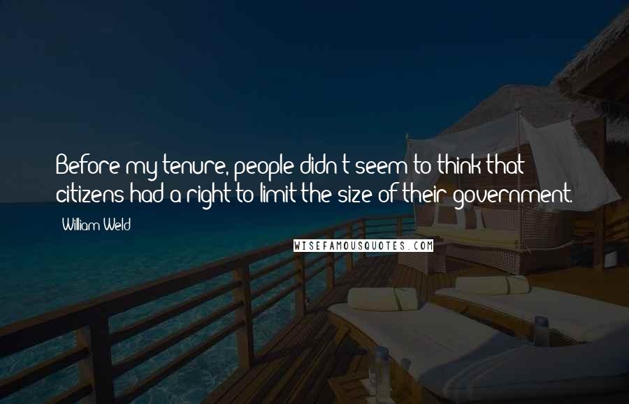 William Weld Quotes: Before my tenure, people didn't seem to think that citizens had a right to limit the size of their government.