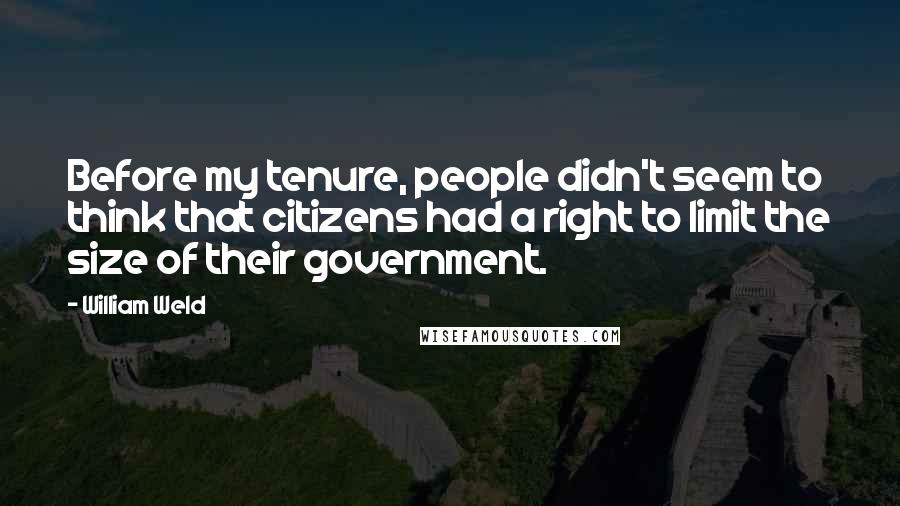 William Weld Quotes: Before my tenure, people didn't seem to think that citizens had a right to limit the size of their government.