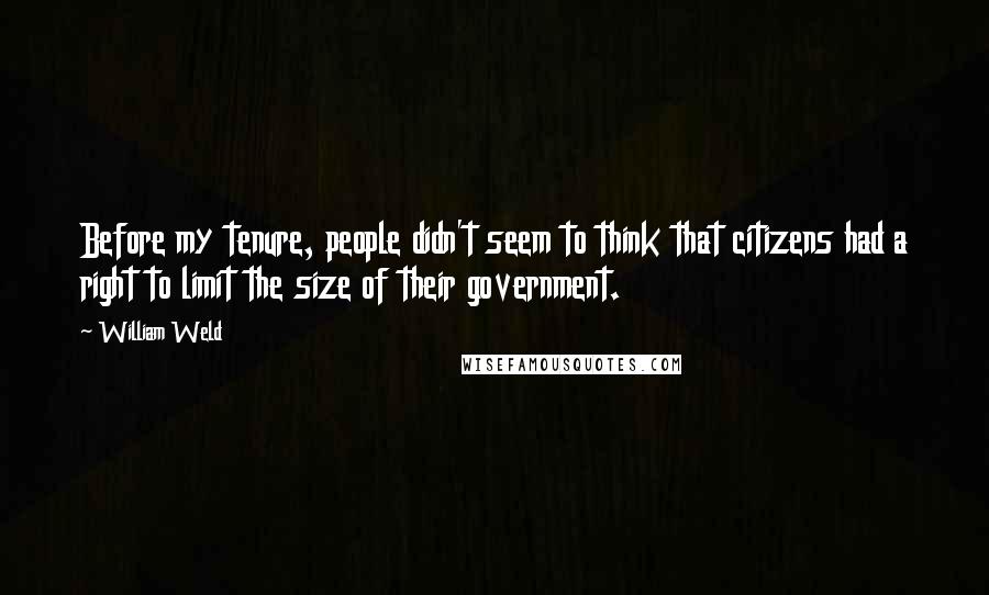 William Weld Quotes: Before my tenure, people didn't seem to think that citizens had a right to limit the size of their government.