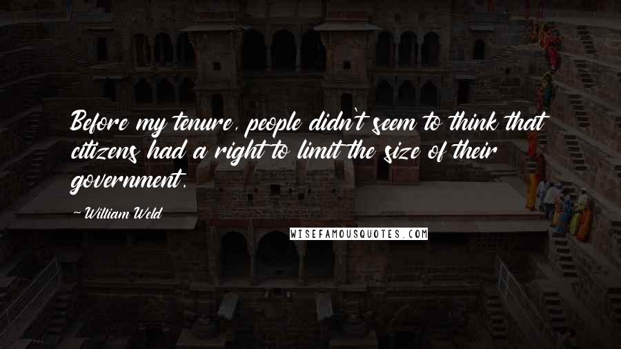 William Weld Quotes: Before my tenure, people didn't seem to think that citizens had a right to limit the size of their government.