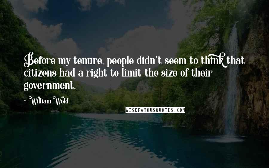 William Weld Quotes: Before my tenure, people didn't seem to think that citizens had a right to limit the size of their government.