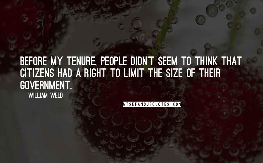 William Weld Quotes: Before my tenure, people didn't seem to think that citizens had a right to limit the size of their government.