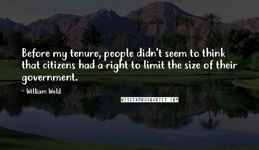 William Weld Quotes: Before my tenure, people didn't seem to think that citizens had a right to limit the size of their government.