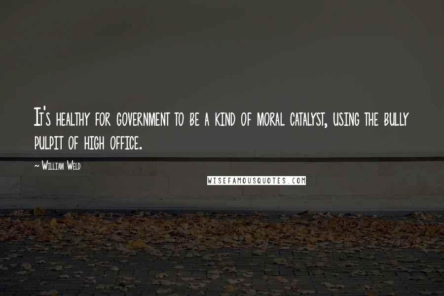 William Weld Quotes: It's healthy for government to be a kind of moral catalyst, using the bully pulpit of high office.