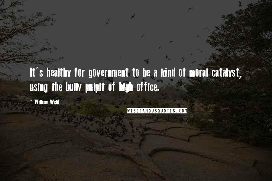 William Weld Quotes: It's healthy for government to be a kind of moral catalyst, using the bully pulpit of high office.