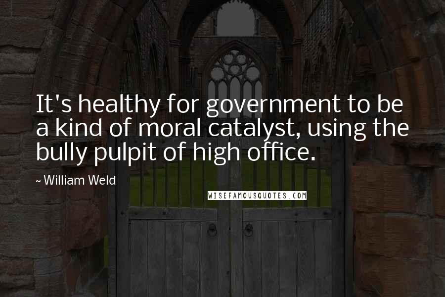 William Weld Quotes: It's healthy for government to be a kind of moral catalyst, using the bully pulpit of high office.