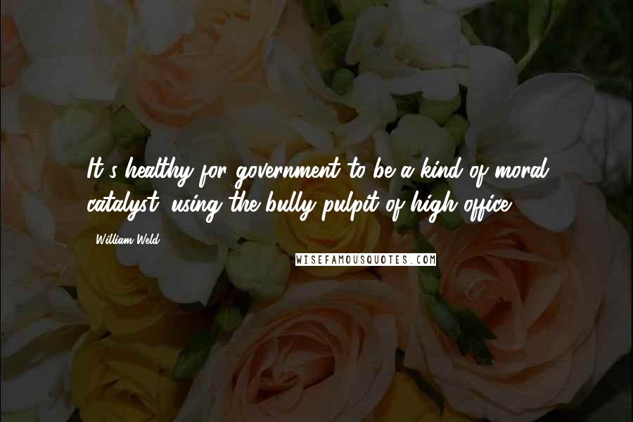 William Weld Quotes: It's healthy for government to be a kind of moral catalyst, using the bully pulpit of high office.