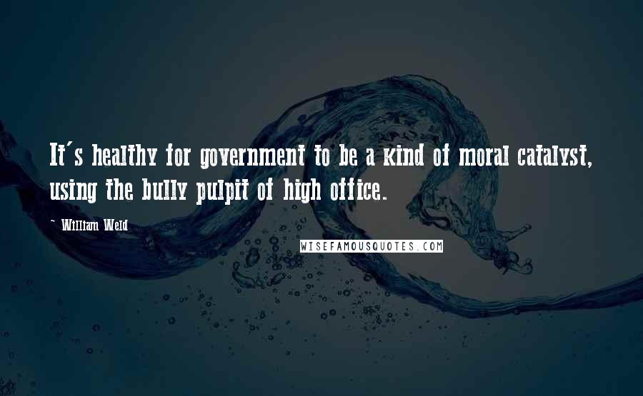 William Weld Quotes: It's healthy for government to be a kind of moral catalyst, using the bully pulpit of high office.