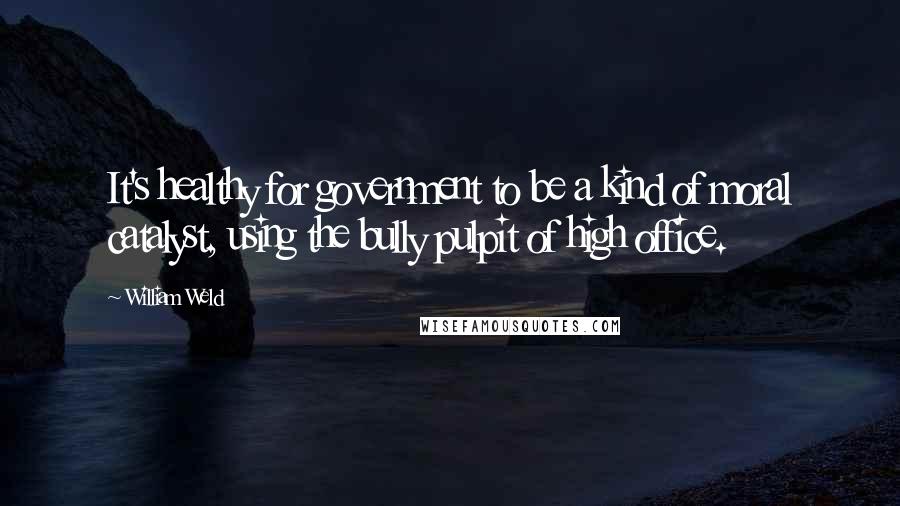 William Weld Quotes: It's healthy for government to be a kind of moral catalyst, using the bully pulpit of high office.