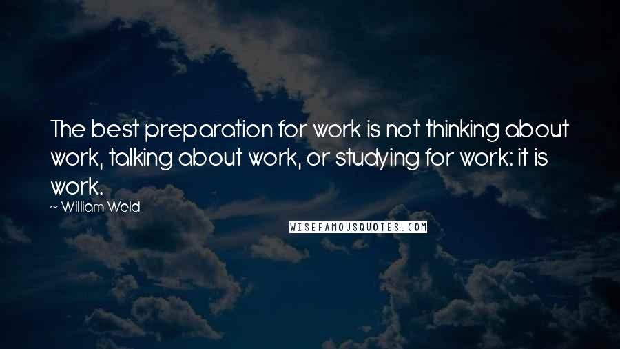 William Weld Quotes: The best preparation for work is not thinking about work, talking about work, or studying for work: it is work.