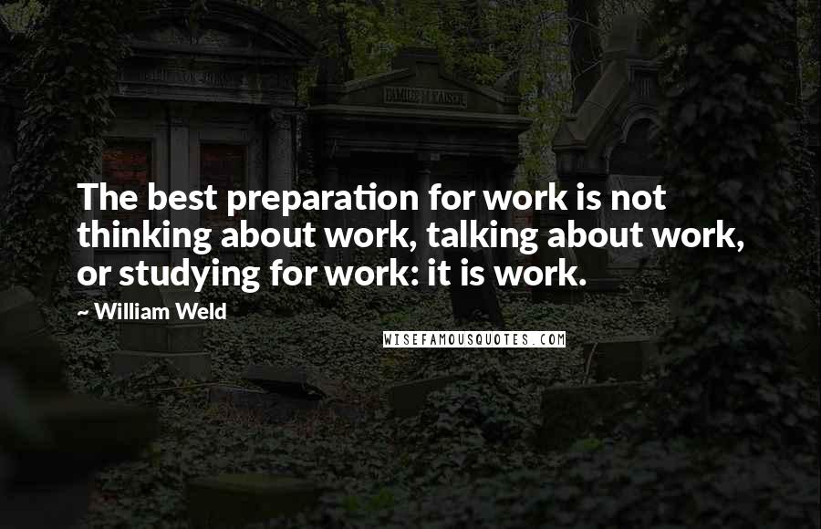 William Weld Quotes: The best preparation for work is not thinking about work, talking about work, or studying for work: it is work.