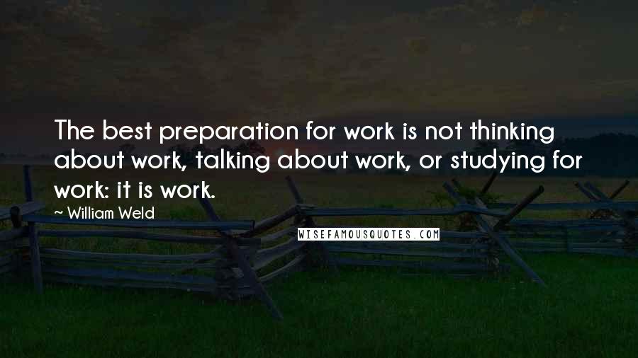 William Weld Quotes: The best preparation for work is not thinking about work, talking about work, or studying for work: it is work.