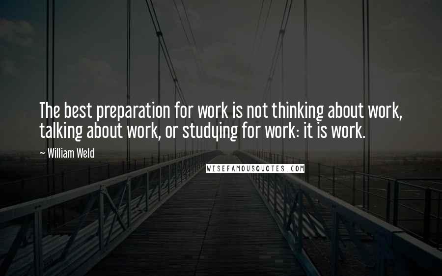 William Weld Quotes: The best preparation for work is not thinking about work, talking about work, or studying for work: it is work.