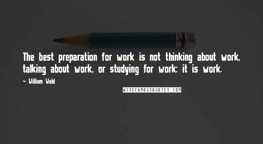 William Weld Quotes: The best preparation for work is not thinking about work, talking about work, or studying for work: it is work.