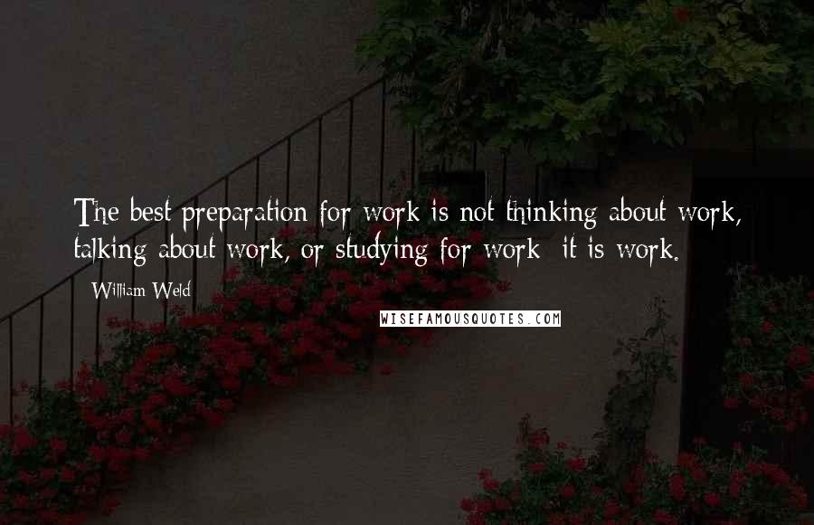 William Weld Quotes: The best preparation for work is not thinking about work, talking about work, or studying for work: it is work.