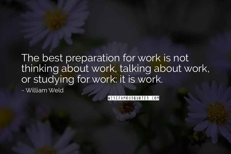 William Weld Quotes: The best preparation for work is not thinking about work, talking about work, or studying for work: it is work.