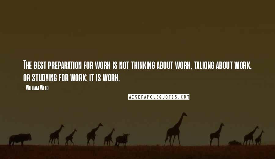 William Weld Quotes: The best preparation for work is not thinking about work, talking about work, or studying for work: it is work.