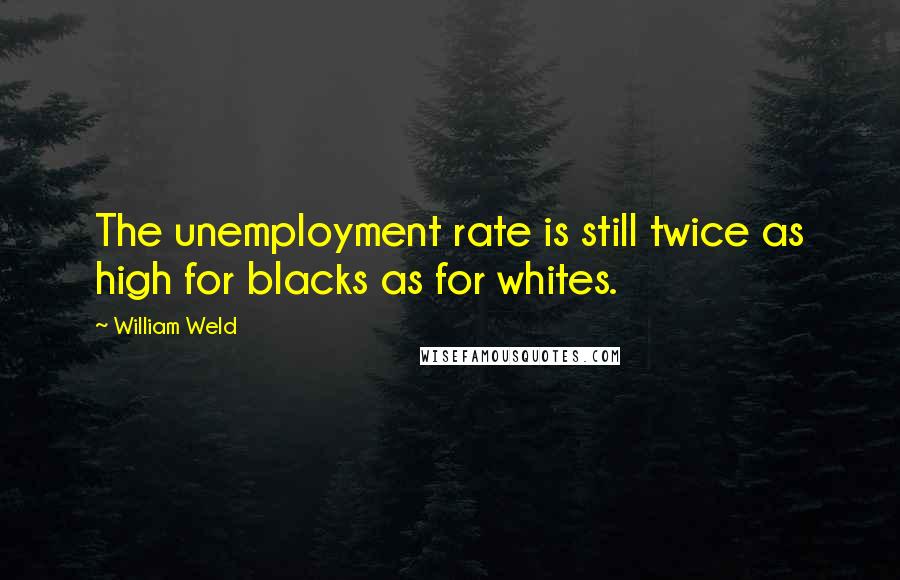 William Weld Quotes: The unemployment rate is still twice as high for blacks as for whites.