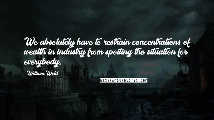William Weld Quotes: We absolutely have to restrain concentrations of wealth in industry from spoiling the situation for everybody.