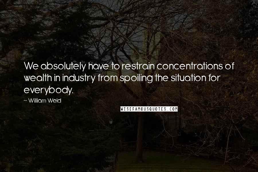 William Weld Quotes: We absolutely have to restrain concentrations of wealth in industry from spoiling the situation for everybody.