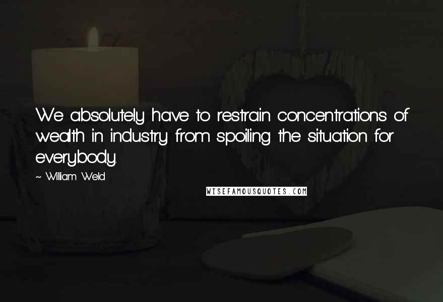 William Weld Quotes: We absolutely have to restrain concentrations of wealth in industry from spoiling the situation for everybody.