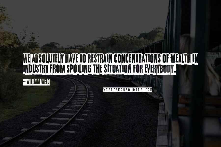 William Weld Quotes: We absolutely have to restrain concentrations of wealth in industry from spoiling the situation for everybody.