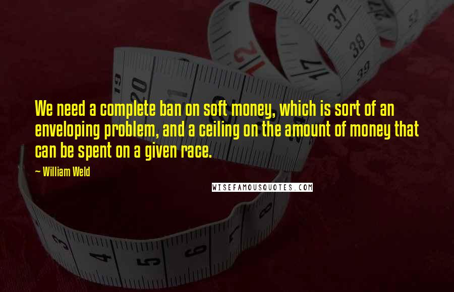 William Weld Quotes: We need a complete ban on soft money, which is sort of an enveloping problem, and a ceiling on the amount of money that can be spent on a given race.