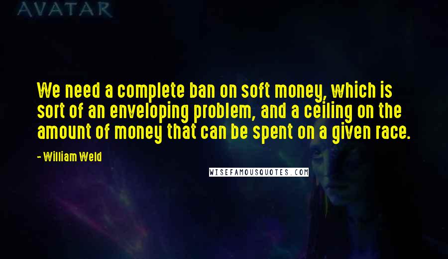 William Weld Quotes: We need a complete ban on soft money, which is sort of an enveloping problem, and a ceiling on the amount of money that can be spent on a given race.