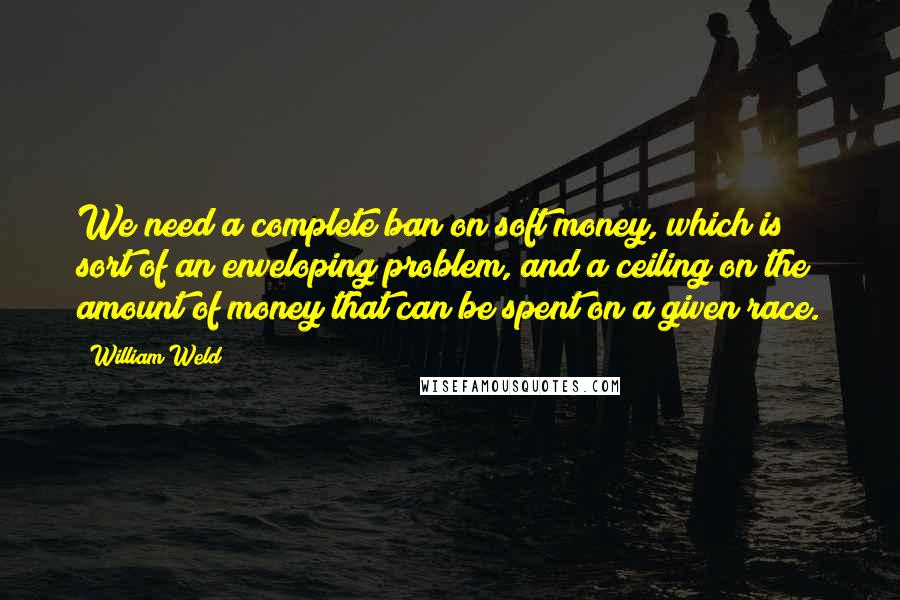 William Weld Quotes: We need a complete ban on soft money, which is sort of an enveloping problem, and a ceiling on the amount of money that can be spent on a given race.