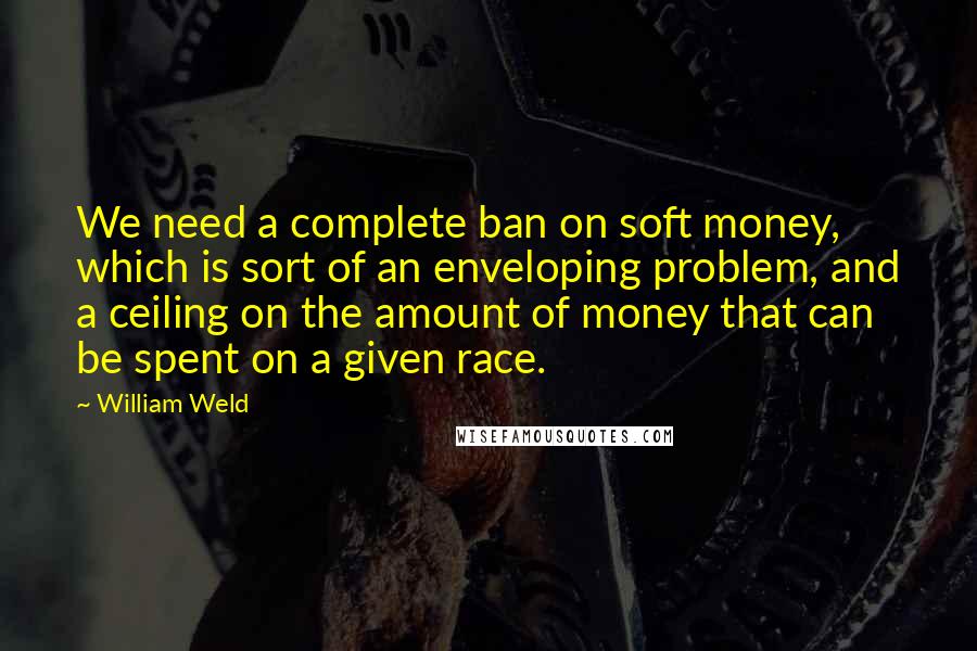 William Weld Quotes: We need a complete ban on soft money, which is sort of an enveloping problem, and a ceiling on the amount of money that can be spent on a given race.