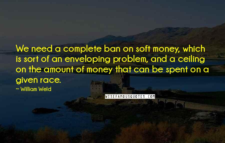 William Weld Quotes: We need a complete ban on soft money, which is sort of an enveloping problem, and a ceiling on the amount of money that can be spent on a given race.