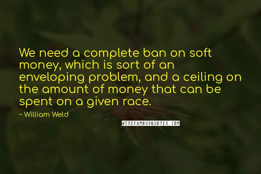 William Weld Quotes: We need a complete ban on soft money, which is sort of an enveloping problem, and a ceiling on the amount of money that can be spent on a given race.