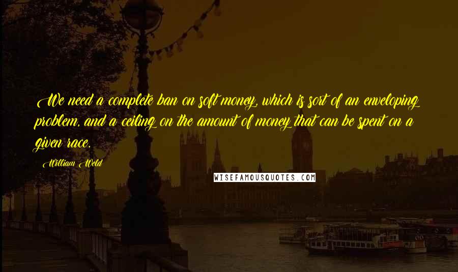 William Weld Quotes: We need a complete ban on soft money, which is sort of an enveloping problem, and a ceiling on the amount of money that can be spent on a given race.
