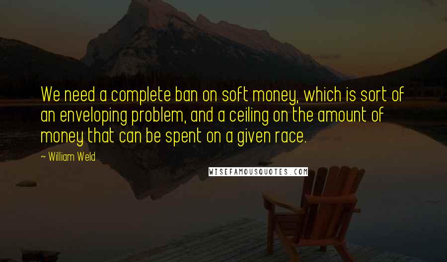 William Weld Quotes: We need a complete ban on soft money, which is sort of an enveloping problem, and a ceiling on the amount of money that can be spent on a given race.