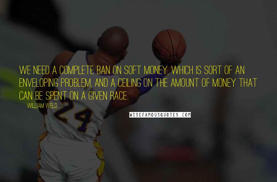 William Weld Quotes: We need a complete ban on soft money, which is sort of an enveloping problem, and a ceiling on the amount of money that can be spent on a given race.