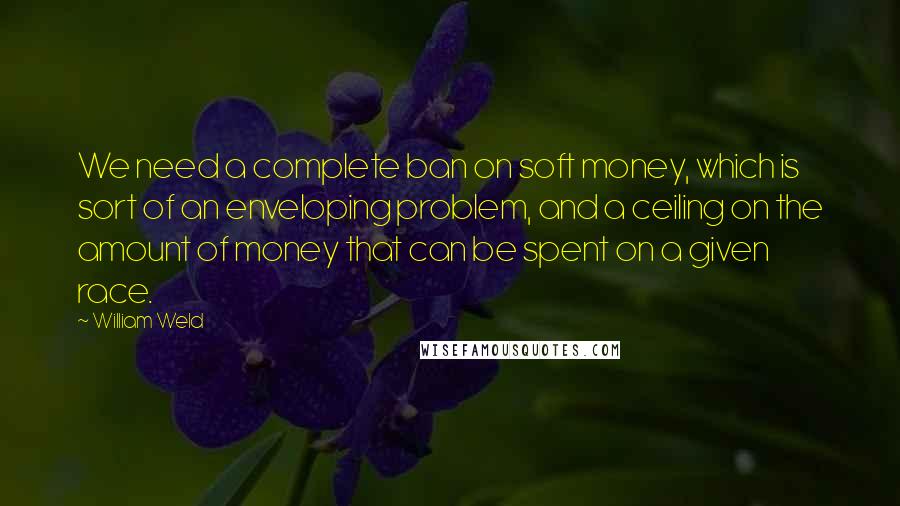 William Weld Quotes: We need a complete ban on soft money, which is sort of an enveloping problem, and a ceiling on the amount of money that can be spent on a given race.