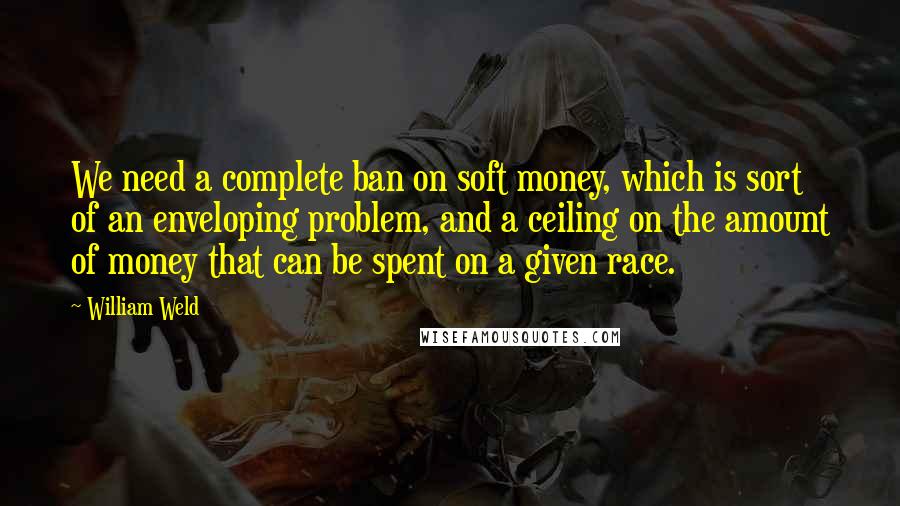 William Weld Quotes: We need a complete ban on soft money, which is sort of an enveloping problem, and a ceiling on the amount of money that can be spent on a given race.