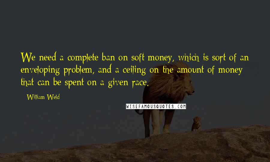 William Weld Quotes: We need a complete ban on soft money, which is sort of an enveloping problem, and a ceiling on the amount of money that can be spent on a given race.