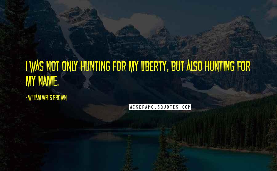 William Wells Brown Quotes: I was not only hunting for my liberty, but also hunting for my name.