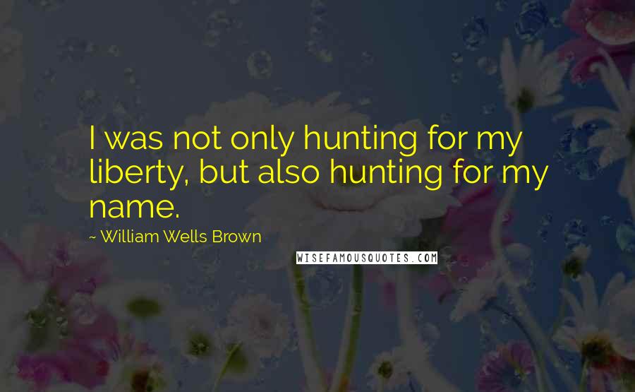 William Wells Brown Quotes: I was not only hunting for my liberty, but also hunting for my name.