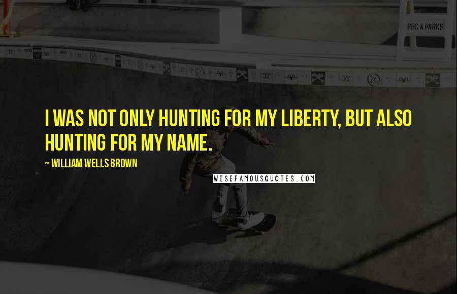 William Wells Brown Quotes: I was not only hunting for my liberty, but also hunting for my name.