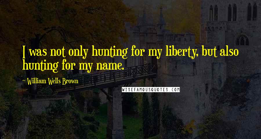 William Wells Brown Quotes: I was not only hunting for my liberty, but also hunting for my name.