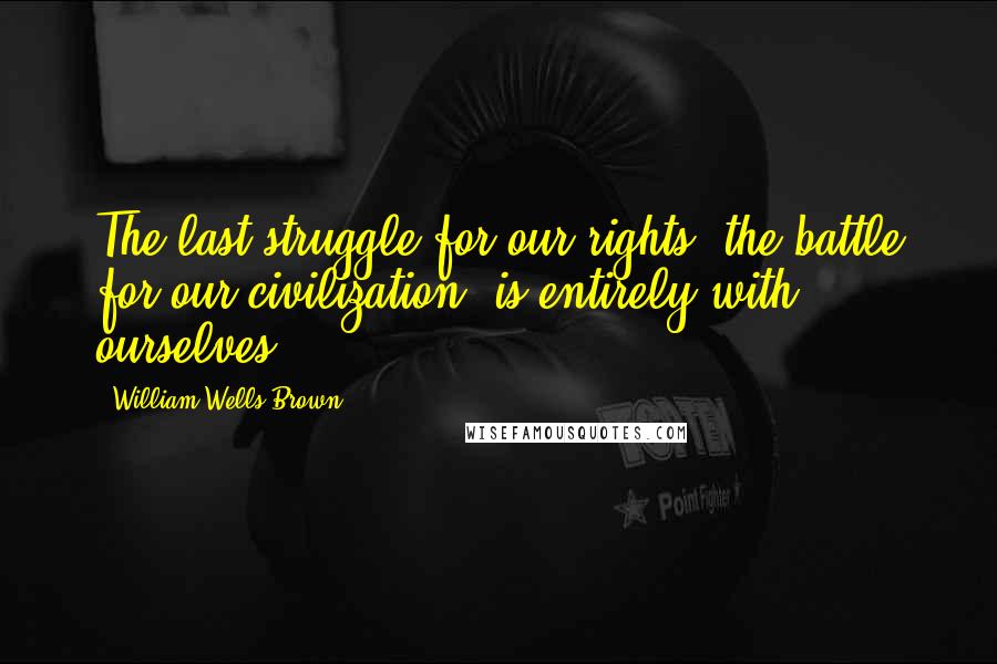 William Wells Brown Quotes: The last struggle for our rights, the battle for our civilization, is entirely with ourselves.