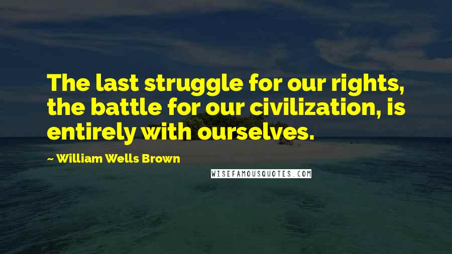 William Wells Brown Quotes: The last struggle for our rights, the battle for our civilization, is entirely with ourselves.