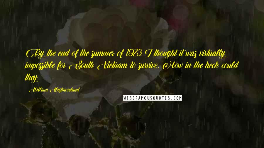 William Westmoreland Quotes: By the end of the summer of 1973 I thought it was virtually impossible for South Vietnam to survive. How in the heck could they?